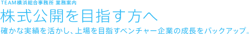 TEAM横浜総合事務所 業務案内 株式公開を目指す方へ 確かな実績を活かし、上場を目指すベンチャー企業の成長をバックアップ。