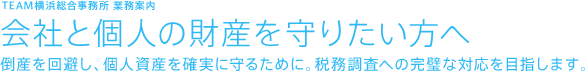 TEAM横浜総合事務所 業務案内 会社と個人の財産を守りたい方へ 倒産を回避し、個人資産を確実に守るために。税務調査への完璧な対応を目指します。